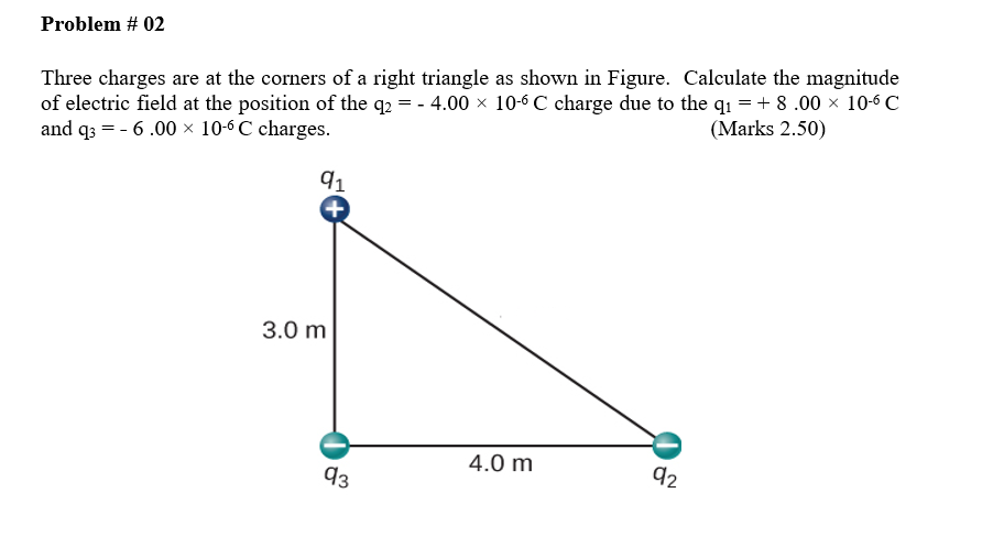 Problem # 02
Three charges are at the corners of a right triangle as shown in Figure. Calculate the magnitude
of electric field at the position of the q2 = - 4.00 x 10-6 C charge due to the q1 = + 8 .00 x 10-6 C
and q3 = - 6 .00 × 10-6 C charges.
(Marks 2.50)
91
3.0 m
4.0 m
d2
93
