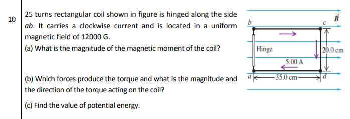 25 turns rectangular coil shown in figure is hinged along the side
10
ab. It carries a clockwise current and is located in a uniform
magnetic field of 12000 G.
(a) What is the magnitude of the magnetic moment of the coil?
Hinge
20.0 cm
5.00 A
(b) Which forces produce the torque and what is the magnitude and
- 35.0 cm-
the direction of the torque acting on the coil?
(c) Find the value of potential energy.

