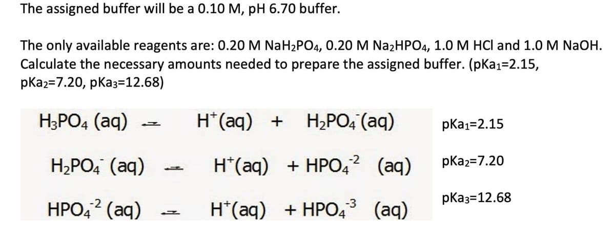 The assigned buffer will be a 0.10 M, pH 6.70 buffer.
The only available reagents are: 0.20 M NaH2PO4, 0.20 M Na2HPO4, 1.0 M HCI and 1.0 M NAOH.
Calculate the necessary amounts needed to prepare the assigned buffer. (pKa1=2.15,
pКаz37.20, рКаз-12.68)
H;PO4 (aq)
H*(aq) + H2PO4 (aq)
pkа1-2.15
H*(aq) + HPO4? (aq)
H,PO, (aq)
-2
pKa2=7.20
pКаз-12.68
НРО,2 (аq)
H*(aq) + HPO4* (aq)
