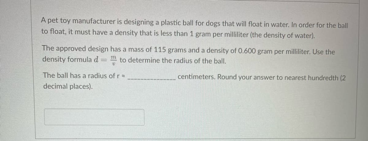 A pet toy manufacturer is designing a plastic ball for dogs that will float in water. In order for the ball
to float, it must have a density that is less than 1 gram per milliliter (the density of water).
The approved design has a mass of 115 grams and a density of 0.600 gram per milliliter. Use the
density formula d
= to determine the radius of the ball.
The ball has a radius ofr=
centimeters. Round your answer to nearest hundredth (2
decimal places).
