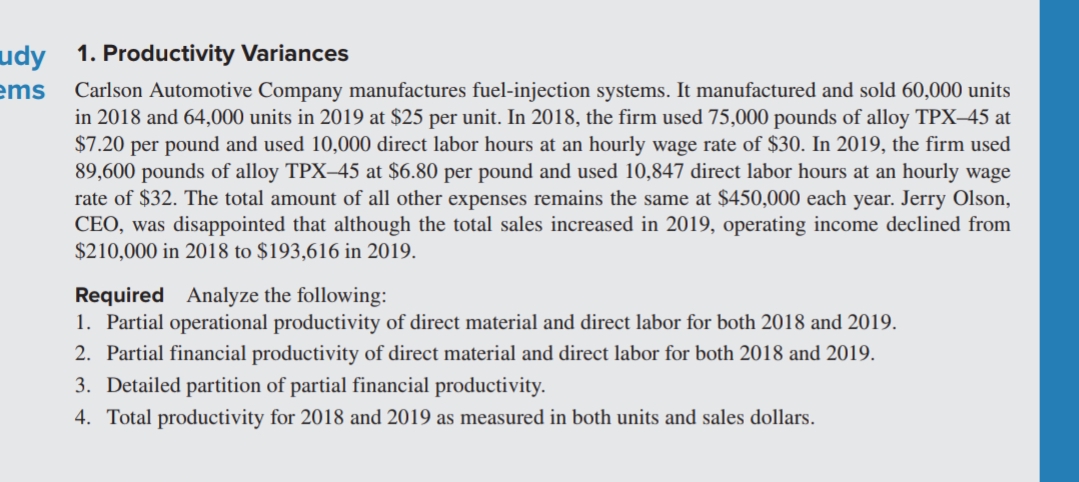 udy 1. Productivity Variances
ems
Carlson Automotive Company manufactures fuel-injection systems. It manufactured and sold 60,000 units
in 2018 and 64,000 units in 2019 at $25 per unit. In 2018, the firm used 75,000 pounds of alloy TPX–45 at
$7.20 per pound and used 10,000 direct labor hours at an hourly wage rate of $30. In 2019, the firm used
89,600 pounds of alloy TPX–45 at $6.80 per pound and used 10,847 direct labor hours at an hourly wage
rate of $32. The total amount of all other expenses remains the same at $450,000 each year. Jerry Olson,
CEO, was disappointed that although the total sales increased in 2019, operating income declined from
$210,000 in 2018 to $193,616 in 2019.
Required Analyze the following:
1. Partial operational productivity of direct material and direct labor for both 2018 and 2019.
2. Partial financial productivity of direct material and direct labor for both 2018 and 2019.
3. Detailed partition of partial financial productivity.
4. Total productivity for 2018 and 2019 as measured in both units and sales dollars.
