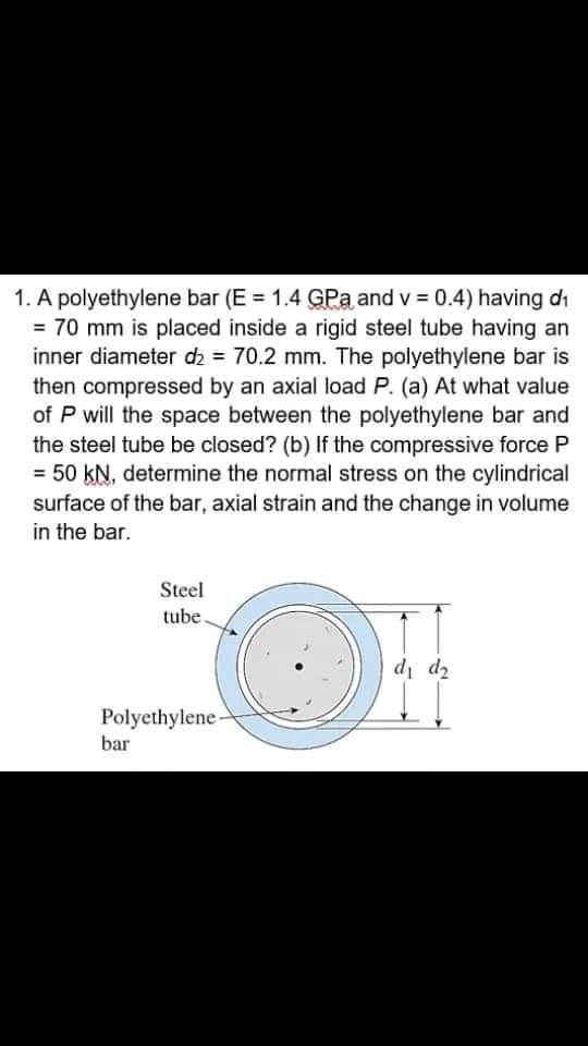 1. A polyethylene bar (E = 1.4 GPa and v = 0.4) having di
= 70 mm is placed inside a rigid steel tube having an
inner diameter d2 = 70.2 mm. The polyethylene bar is
then compressed by an axial load P. (a) At what value
of P will the space between the polyethylene bar and
the steel tube be closed? (b) If the compressive force P
= 50 kN, determine the normal stress on the cylindrical
surface of the bar, axial strain and the change in volume
in the bar.
Steel
tube.
7p Ip
Polyethylene-
bar
