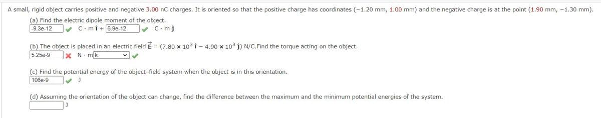 A small, rigid object carries positive and negative 3.00 nC charges. It is oriented so that the positive charge has coordinates (-1.20 mm, 1.00 mm) and the negative charge is at the point (1.90 mm, -1.30 mm).
(a) Find the electric dipole moment of the object.
v C.mî +6.9e-12
|-9.3e-12
v C.mj
(b) The object is placed in an electric field E = (7.80 x 103 î - 4.90 x 103 j) N/C.Find the torque acting on the object.
5.25e-9
X N. mk
(c) Find the potential energy of the object-field system when the object is in this orientation.
106e-9
(d) Assuming the orientation of the object can change, find the difference between the maximum and the minimum potential energies of the system.
