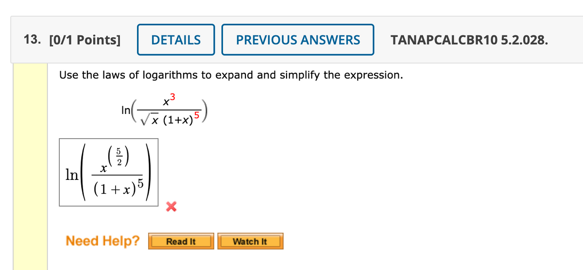 13. [0/1 Рoints]
DETAILS
PREVIOUS ANSWERS
TANAPCALCBR10 5.2.028.
Use the laws of logarithms to expand and simplify the expression.
x3
In
'× (1+x)5,
In
(1+x)5
Need Help?
Watch It
Read It
