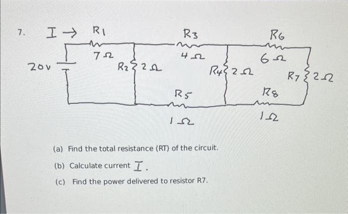 7.
I RI
m
722
20v
R₂321
R3
422
R5
152
R4²252
(a) Find the total resistance (RT) of the circuit.
(b) Calculate current I.
(c) Find the power delivered to resistor R7.
RG
m
622
18
12
R7 {2_2
