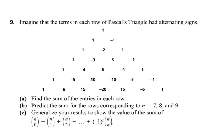 9. Imagine that the terms in each row of Pascal's Triangle had alternating signs.
1
-1
1
-2
-3
3
-1
1
6
1
1
-5
10
-10
5
-1
1
-6
15
-20
15
-6
1
(a) Find the sum of the entries in each row.
(b) Predict the sum for the rows corresponding to n = 7, 8, and 9.
(c) Generalize your results to show the value of the sum of
(6) - (1) + (:) – - + (-1Y(:)
....
2
