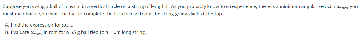 Suppose you swing a ball of mass m in a vertical circle on a string of length L. As you probably know from experience, there is a minimum angular velocity wmin you
must maintain if you want the ball to complete the full circle without the string going slack at the top.
A. Find the expression for wmin
B. Evaluate wmin in rpm for a 65 g ball tied to a 1.0m long string.
