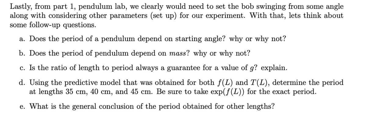 Lastly, from part 1, pendulum lab, we clearly would need to set the bob swinging from some angle
along with considering other parameters (set up) for our experiment. With that, lets think about
some follow-up questions.
a. Does the period of a pendulum depend on starting angle? why or why not?
b. Does the period of pendulum depend on mass? why or why not?
c. Is the ratio of length to period always a guarantee for a value of g? explain.
d. Using the predictive model that was obtained for both f(L) and T(L), determine the period
at lengths 35 cm, 40 cm, and 45 cm. Be sure to take exp(f(L)) for the exact period.
e. What is the general conclusion of the period obtained for other lengths?
