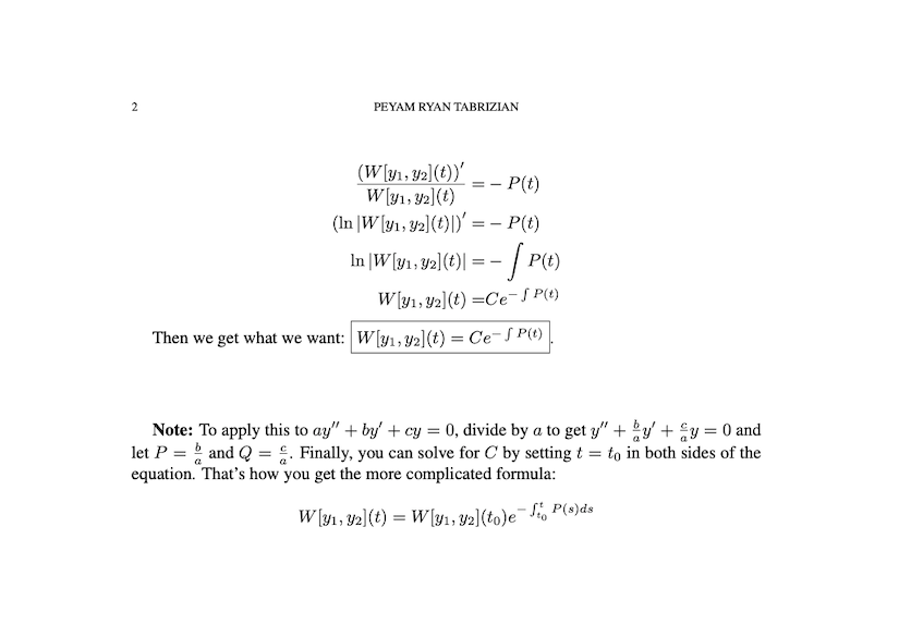 PEYAM RYAN TABRIZIAN
(W[y1, y2](t))'
W [y1, Y2](t)
(In |W[y1, 42](t)|)' = – P(t)
- P(t)
In |W[¥1 , 92](t)| = - | P(t)
W [y1, Y2](t) =Ce-S P(t)
Then we get what we want: W[y1, y2](t) = Ce-S P(t)
Note: To apply this to ay" + by' + cy = 0, divide by a to get y" + y + Ey = 0 and
let P = and Q = . Finally, you can solve for C by setting t = to in both sides of the
equation. That's how you get the more complicated formula:
W [y1, 42](t) = W[y1, Y2](to)e¯Sio P(»)ds
