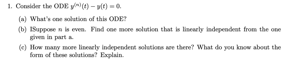 1. Consider the ODE y(n) (t) – y(t) = 0.
(a) What's one solution of this ODE?
(b) ISupposen is even. Find one more solution that is linearly independent from the one
given in part a.
(c) How many more linearly independent solutions are there? What do you know about the
form of these solutions? Explain.
