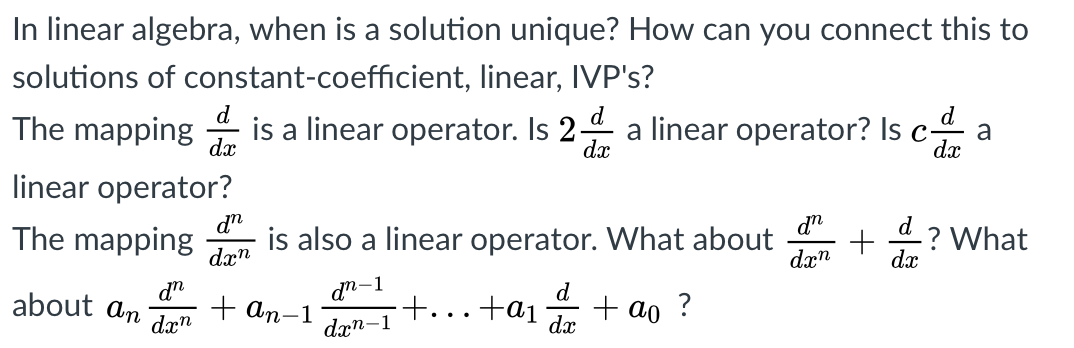 In linear algebra, when is a solution unique? How can you connect this to
solutions of constant-coefficient, linear, IVP's?
d
The mapping
dx
d
is a linear operator. Is 2 a linear operator? Isc a
dx
dx
linear operator?
dn
is also a linear operator. What about
d
The mapping
dx"
? What
dx
dx"
dn
about an
dæ"
dn-1
+ an-1
d
+ ao ?
+...+a1
dxn-1
dx
