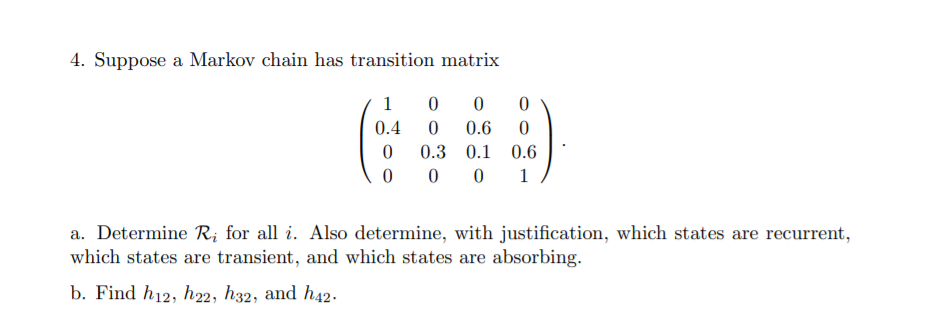 4. Suppose a Markov chain has transition matrix
1
0.4
0.6
0.3 0.1
0.6
1
a. Determine R; for all i. Also determine, with justification, which states are recurrent,
which states are transient, and which states are absorbing.
b. Find h12, h22, h32, and h42.

