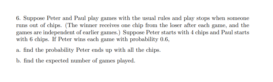 6. Suppose Peter and Paul play games with the usual rules and play stops when someone
runs out of chips. (The winner receives one chip from the loser after each game, and the
games are independent of earlier games.) Suppose Peter starts with 4 chips and Paul starts
with 6 chips. If Peter wins each game with probability 0.6,
a. find the probability Peter ends up with all the chips.
b. find the expected number of games played.
