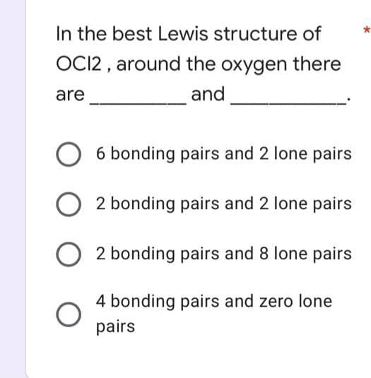 In the best Lewis structure of
OCI2 , around the oxygen there
are
and
O 6 bonding pairs and 2 lone pairs
2 bonding pairs and 2 lone pairs
2 bonding pairs and 8 lone pairs
4 bonding pairs and zero lone
pairs

