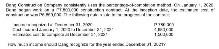 Dang Construction Company consistently uses the percentage-of-completion method. On January 1, 2020,
Dang began work on a P7,800,000 construction contract. At the inception date, the estimated cost of
construction was P5,850,000. The following data relate to the progress of the contract:
Income recognized at December 31, 2020
Cost incurred January 1, 2020 to December 31, 2021
Estimated cost to complete at December 31, 2021
P 780,000
4,680,000
1,560,000
How much income should Dang recognize for the year ended December 31, 2021?

