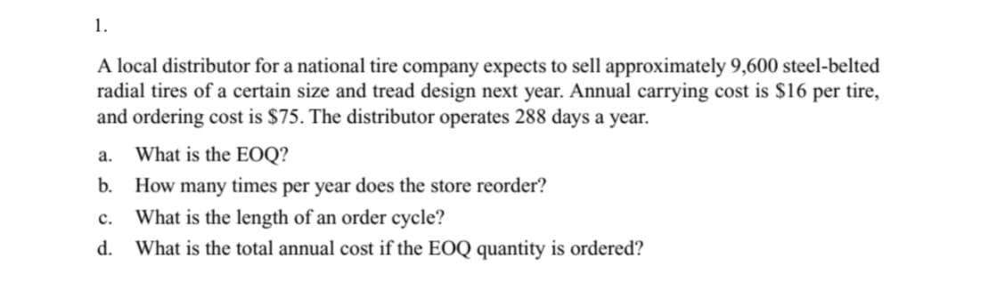 A local distributor for a national tire company expects to sell approximately 9,600 steel-belted
radial tires of a certain size and tread design next year. Annual carrying cost is $16 per tire,
and ordering cost is $75. The distributor operates 288 days a year.
a.
What is the EOQ?
b.
How many times per year does the store reorder?
с.
What is the length of an order cycle?
d.
What is the total annual cost if the EOQ quantity is ordered?
