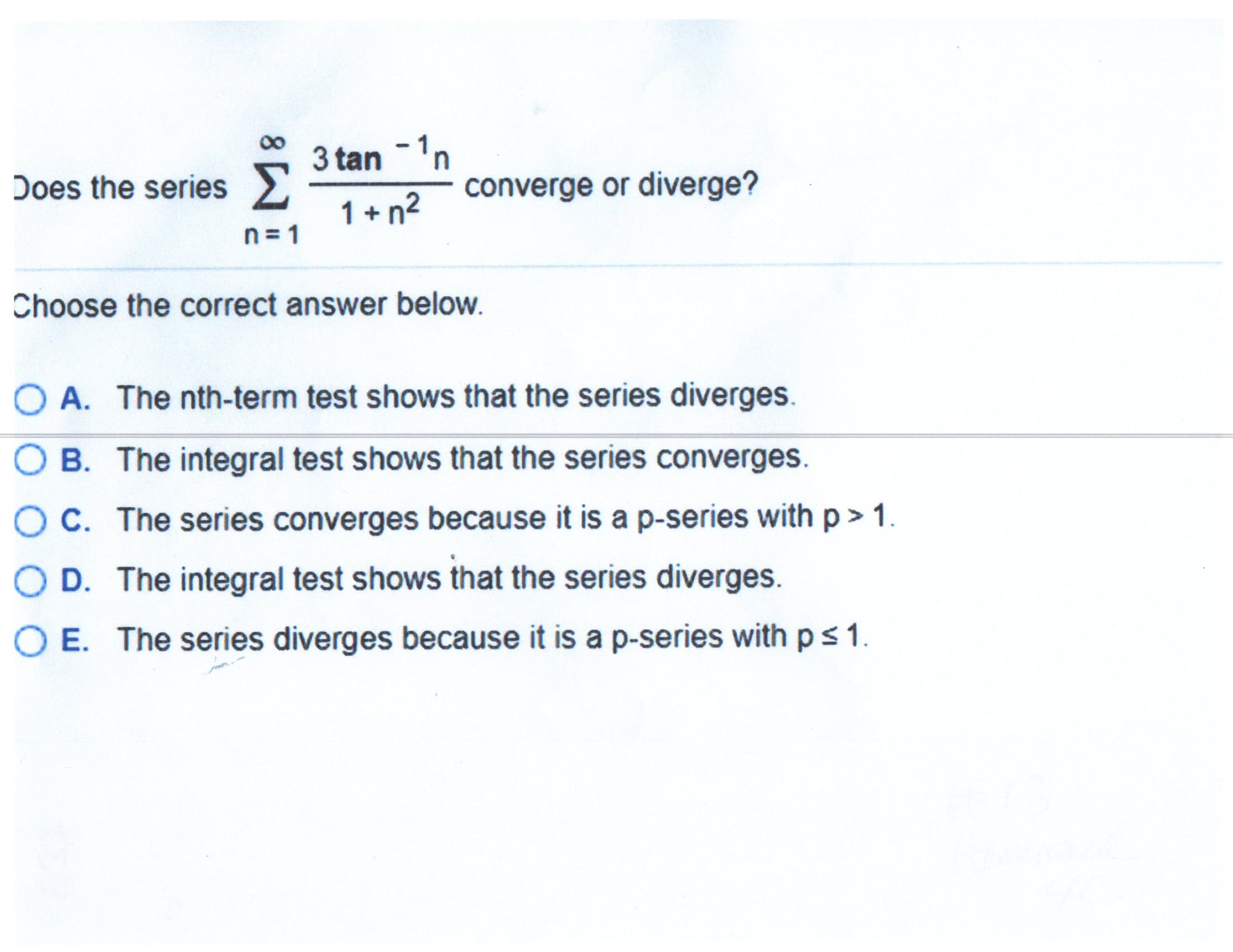 3 tan -'n
1 + n2
Does the series
converge or diverge?
n = 1
Choose the correct answer below.
OA. The nth-term test shows that the series diverges.
OB. The integral test shows that the series converges.
OC. The series converges because it is a p-series with p> 1.
O D. The integral test shows that the series diverges.
OE. The series diverges because it is a p-series with ps1.
