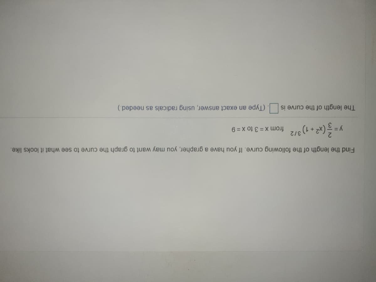 The length of the curve is . (Type an exact answer, using radicals as needed.)
3/2
Find the length of the following curve. If you have a grapher, you may want to graph the curve to see what it looks like.
(x2 + 1) from x = 3 to x = 9
