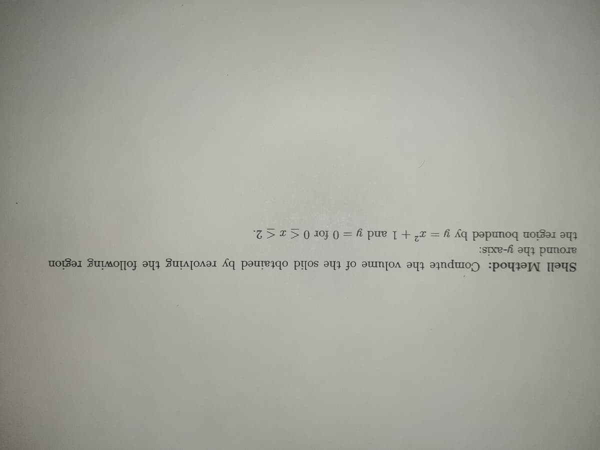 Shell Method: Compute the volume of the solid obtained by revolving the following region
around the y-axis:
the region bounded by y = x2 +1 and y = 0 for 0 <x < 2.
