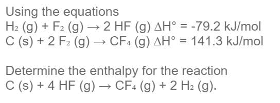 Using the equations
H2 (g) + F2 (g) → 2 HF (g) AH° = -79.2 kJ/mol
C (s) + 2 F2 (g) → CF4 (g) AH° = 141.3 kJ/mol
Determine the enthalpy for the reaction
C (s) + 4 HF (g) → CF4 (g) + 2 H2 (g).

