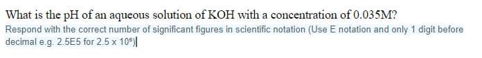 What is the pH of an aqueous solution of KOH with a concentration of 0.035M?
Respond with the correct number of significant figures in scientific notation (Use E notation and only 1 digit before
decimal e.g. 2.5E5 for 2.5 x 105)|
