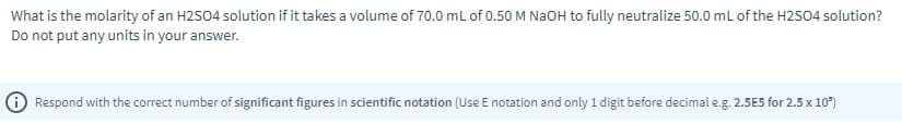 What is the molarity of an H2S04 solution if it takes a volume of 70.0 mL of 0.50 M NaOH to fully neutralize 50.0 ml of the H2S04 solution?
Do not put any units in your answer.
Respond with the correct number of significant figures in scientific notation (Use E notation and only 1 digit before decimal e.g. 2.5E5 for 2.5 x 10")
