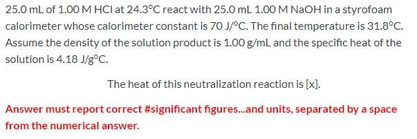 25.0 mL of 1.00 M HCl at 24.3°C react with 25.0 mL 1.00 M NaOH in a styrofoam
calorimeter whose calorimeter constant is 70 J/°C. The final temperature is 31.8°C.
Assume the density of the solution product is 1.00 g/mL and the specific heat of the
solution is 4.18 J/g°C.
The heat of this neutralization reaction is [x].
Answer must report correct #significant figures...and units, separated by a space
from the numerical answer.
