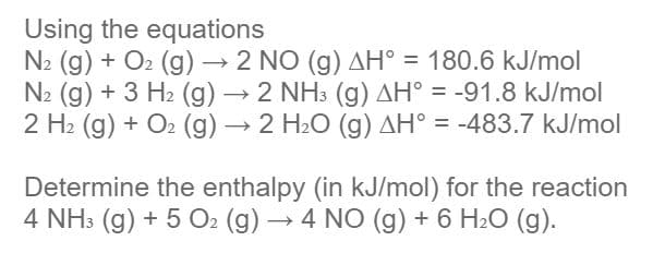 Using the equations
N2 (g) + O2 (g) → 2 NO (g) AH° = 180.6 kJ/mol
N2 (g) + 3 H2 (g) → 2 NH3 (g) AH° = -91.8 kJ/mol
2 H2 (g) + O2 (g) → 2 H2O (g) AH° = -483.7 kJ/mol
%3D
Determine the enthalpy (in kJ/mol) for the reaction
4 NH3 (g) + 5 O2 (g) → 4 NO (g) + 6 H2O (g).
