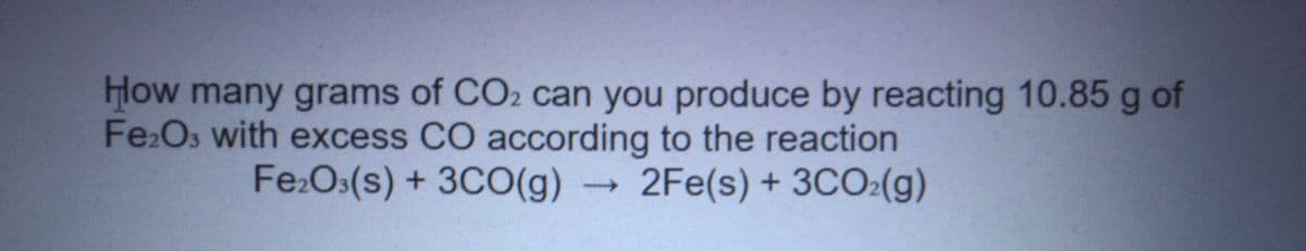 Hlow many grams of CO2 can you produce by reacting 10.85 g of
Fe2Os with excess CO according to the reaction
Fe:O:(s) + 3CO(g) 2Fe(s) + 3CO2(g)
