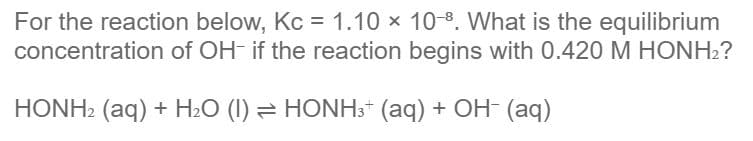 For the reaction below, Kc = 1.10 x 10-8. What is the equilibrium
concentration of OH- if the reaction begins with 0.420 M HONH2?
HONH2 (aq) + H2O (I) = HONH3* (aq) + OH (aq)
