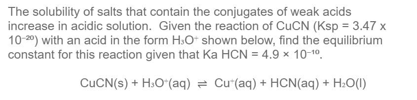 The solubility of salts that contain the conjugates of weak acids
increase in acidic solution. Given the reaction of CUCN (Ksp = 3.47 x
10-20) with an acid in the form H3O+ shown below, find the equilibrium
constant for this reaction given that Ka HCN = 4.9 x 10-10.
CUCN(s) + H:O*(aq) = Cu"(aq) + HCN(aq) + H2O(1)
