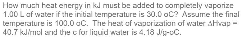 How much heat energy in kJ must be added to completely vaporize
1.00 L of water if the initial temperature is 30.0 oC? Assume the final
temperature is 100.0 oC. The heat of vaporization of water AHvap =
40.7 kJ/mol and the c for liquid water is 4.18 J/g-oC.
