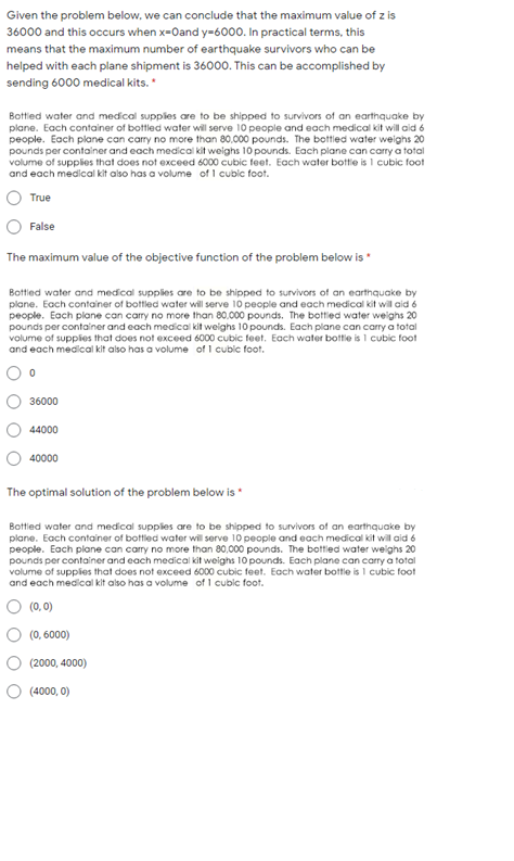 Given the problem below, we can conclude that the maximum value of z is
36000 and this occurs when x-0and y=6000. In practical terms, this
means that the maximum number of earthquake survivors who can be
helped with each plane shipment is 36000. This can be accomplished by
sending 6000 medical kits.
Bottied water and medical supplles are to be shipped to survivors of an earthquake by
plane. Each container of bottled water will serve 10 people and each medical kit will aid 6
people. Each plane can carry no more than 80.000 pounds. The bottled water weighs 20
pounds per container and each medical kit weighs 10 pounds. Each plane can carry a total
volume of supplies that does not exceed 6000 cubic feet. Each water bottie is 1 cubic foot
and each medical kit also has a volume of I cubic foot.
True
False
The maximum value of the objective function of the problem below is
Bottled water and medical supplies are to be shipped to survivors of an earthquake by
plane. Each container of bottled water will serve 10 people and each medical kit will aid 6
people. Each plane can carry no more than 80,000 pounds. The bottied water weighs 20
pounds per container and each medical kit weighs 10 pounds. Each plane can carry a total
volume of suppies that does not exceed 6000 cubic feet. Each water bottle is 1 cubic foot
and each medical kit also has a volume of I cubic foot.
36000
44000
40000
The optimal solution of the problem below is *
Bottled water and medical supplies are to be shipped to survivors of an earthquake by
plane. Each container of bottled water will serve 10 people and each medical kit will aid 6
people. Each plane can carry no more than 80,000 pounds. The bottled water weighs 20
pounds per container and each medical kit weighs 10 pounds. Each plane can carry a total
volume of supplies that does not exceed 6000 cubic feet. Each water bottle is I cubic foot
and each medical kit also has a volume of 1 cubic foot.
O (0, 0)
(0, 6000)
(2000, 4000)
(4000, 0)
