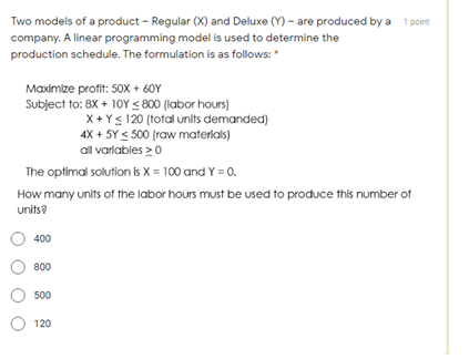 Two models of a product - Regular (X) and Deluxe (Y) - are produced by a 1 point
company. A linear programming model is used to determine the
production schedule. The formulation is as follows: "
Maximize profit: 50x + 60Y
Subject to: 8X + 10Y < 800 (labor hours)
X+ Y< 120 (total units demanded)
4X + 5Y < 500 (raw materlals)
all varlables >0
The optimal solution is X = 100 and Y = 0.
How many units of the labor hours must be used to produce this number of
units?
400
800
500
120
