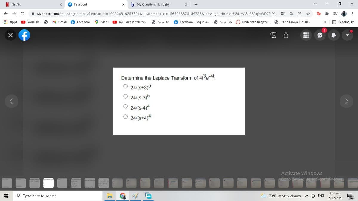 N Netflix
O Facebook
b My Questions | bartleby
A facebook.com/messenger_media?thread_id=100004516236821&attachment_id=1369298570189726&message_id=mid.%24cAABa9B2qjhWWD7NFX.
E Apps
YouTube
M Gmail
O Facebook
O Maps
O (4) Can't Install the..
O New Tab
+ Facebook - log in o..
O New Tab
O Understanding the.. O Hand Drawn Kids II.
E Reading list
Determine the Laplace Transform of 4t3e-4t
O 24/(s+3)5
24/(s-3)5
O 24/(s-4)4
O 24/(s+4)4
Activate Windows
Go to Settings to activate Windows
8:51 am
P Type here to search
79°F Mostly cloudy
A ô ENG
15/12/2021
山
