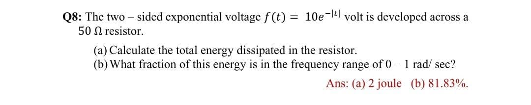 Q8: The two – sided exponential voltage f (t) = 10e-ltl volt is developed across a
50 N resistor.
(a) Calculate the total energy dissipated in the resistor.
(b) What fraction of this energy is in the frequency range of 0 – 1 rad/ sec?
Ans: (a) 2 joule (b) 81.83%.
