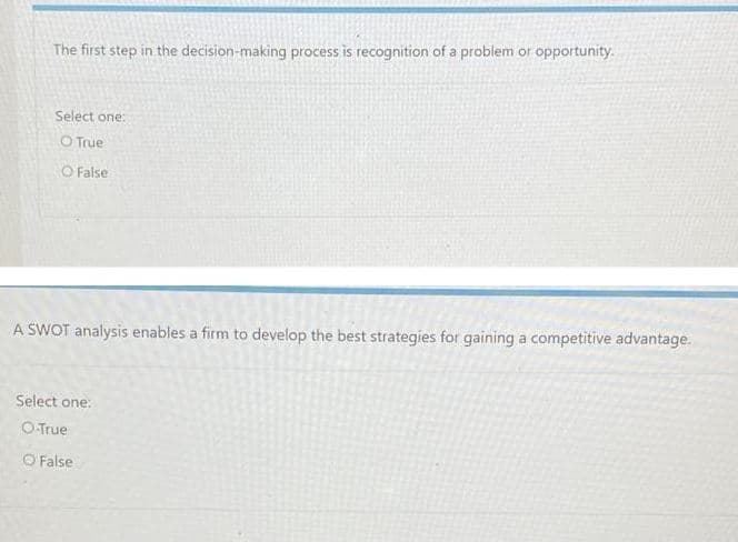 The first step in the decision-making process is recognition of a problem or opportunity.
Select one:
O True
O False
A SWOT analysis enables a firm to develop the best strategies for gaining a competitive advantage.
Select one:
O True
O False
