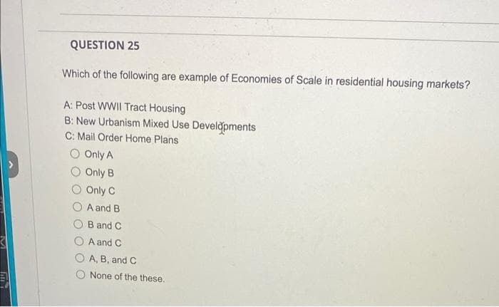 QUESTION 25
Which of the following are example of Economies of Scale in residential housing markets?
A: Post WWII Tract Housing
B: New Urbanism Mixed Use Develğpments
C: Mail Order Home Plans
Only A
Only B
Only C
A and B
B and C
A and C
A, B, and C
None of the these.
