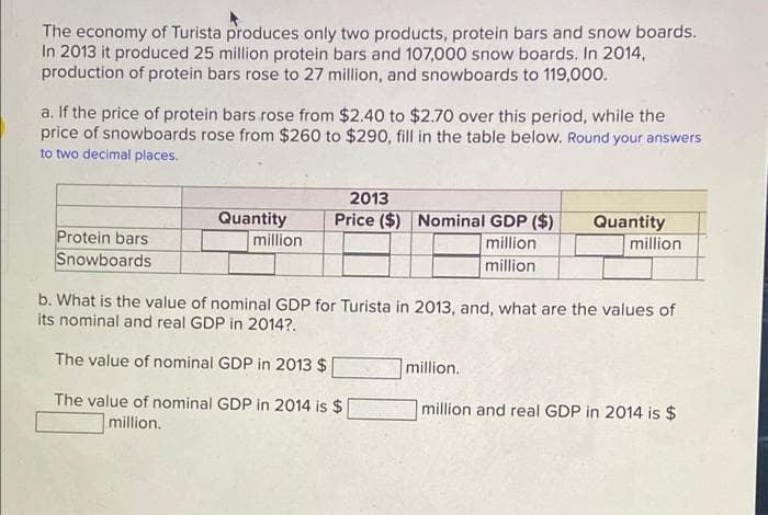 The economy of Turista produces only two products, protein bars and snow boards.
In 2013 it produced 25 million protein bars and 107,000 snow boards. In 2014,
production of protein bars rose to 27 million, and snowboards to 119,000.
a. If the price of protein bars rose from $2.40 to $2.70 over this period, while the
price of snowboards rose from $260 to $290, fill in the table below. Round your answers
to two decimal places.
2013
Price ($) Nominal GDP ($)
Quantity
million
Quantity
Protein bars
Snowboards
million
million
million
b. What is the value of nominal GDP for Turista in 2013, and, what are the values of
its nominal and real GDP in 2014?.
The value of nominal GDP in 2013 $
million.
The value of nominal GDP in 2014 is $
million and real GDP in 2014 is $
million.
