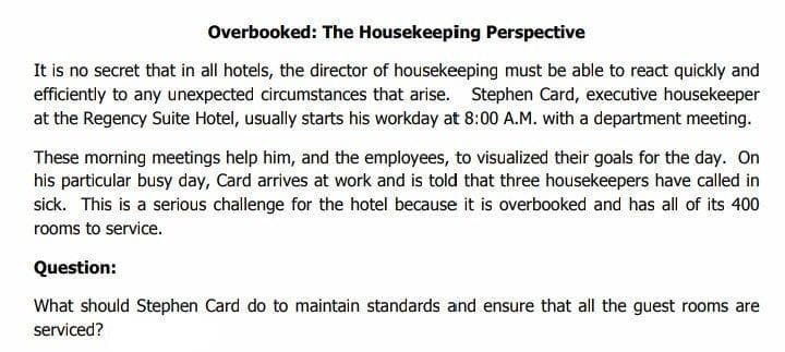 Overbooked: The Housekeeping Perspective
It is no secret that in all hotels, the director of housekeeping must be able to react quickly and
efficiently to any unexpected circumstances that arise. Stephen Card, executive housekeeper
at the Regency Suite Hotel, usually starts his workday at 8:00 A.M. with a department meeting.
These morning meetings help him, and the employees, to visualized their goals for the day. On
his particular busy day, Card arrives at work and is told that three housekeepers have called in
sick. This is a serious challenge for the hotel because it is overbooked and has all of its 400
rooms to service.
Question:
What should Stephen Card do to maintain standards and ensure that all the guest rooms are
serviced?

