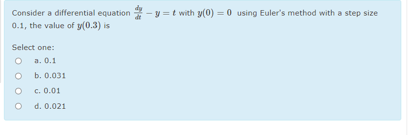 dy
Consider a differential equation
dt
- y = t with y(0) = 0 using Euler's method with a step size
0.1, the value of y(0.3) is
Select one:
а. 0.1
b. 0.031
c. 0.01
d. 0.021
