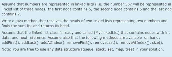 Assume that numbers are represented in linked Isits (i.e. the number 567 will be represented in
linked list of three nodes; the first node contains 5, the second node contains 6 and the last nod
contains 7.
Write a java method that receives the heads of two linked lists representing two numbers and
finds the sum list and returns its head.
Assume that the linked list class is ready and called (MyLinkedList) that contains nodes with int
data, and next reference. Assume also that the following methods are available on hand:
addFirst(), addLast(), addAtīndex(), removeFirst(), removelast(), removeAtIndex(), size()-
Note: You are free to use any data structure (queue, stack, set, map, tree) in your solution.

