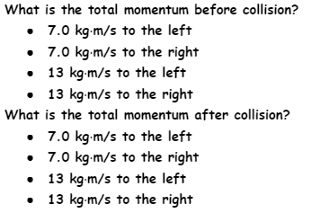 What is the total momentum before collision?
• 7.0 kg-m/s to the left
• 7.0 kg-m/s to the right
• 13 kg-m/s to the left
• 13 kg-m/s to the right
What is the total momentum after collision?
• 7.0 kg-m/s to the left
• 7.0 kg-m/s to the right
• 13 kg-m/s to the left
• 13 kg-m/s to the right
