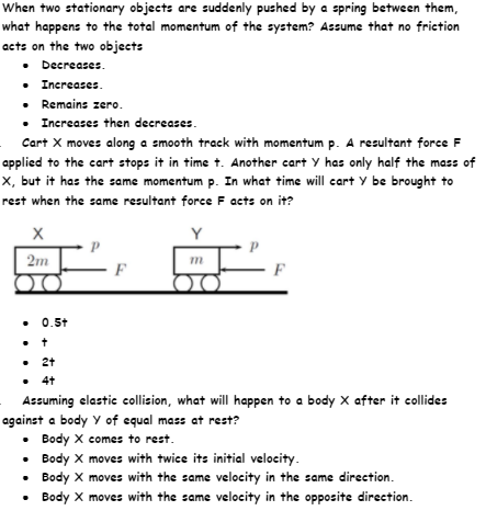 When two stationary objects are suddenly pushed by a spring between them,
what happens to the total momentum of the system? Assume that no friction
acts on the two objects
• Decreases.
• Increases.
• Remains zero.
• Increases then decreases.
Cart X moves along a smooth track with momentum p. A resultant force F
applied to the cart stops it in time t. Another cart Y has only half the mass of
X, but it has the same momentum p. In what time will cart Y be brought to
rest when the same resultant force F acts on it?
Y
2m
F
• 0.5t
• 2+
• 4t
Assuming elastic collision, what will happen to a body X after it collides
against a body Y of equal mass at rest?
• Body X comes to rest.
• Body X moves with twice its initial velocity.
• Body X moves with the same velocity in the same direction.
Body X moves with the same velocity in the opposite direction.
