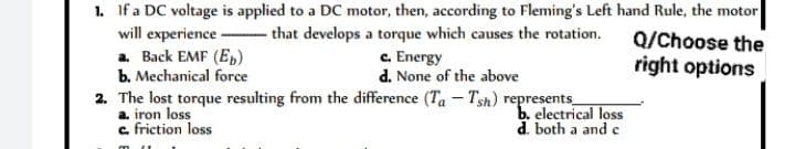 1. If a DC voltage is applied to a DC motor, then, according to Fleming's Left hand Rule, the motor
that develops a torque which causes the rotation.
Q/Choose the
will experience
a. Back EMF (Eb)
right options
b. Mechanical force
c. Energy
d. None of the above
2. The lost torque resulting from the difference (Ta - Tsh) represents_
a. iron loss
c. friction loss
b. electrical loss
d. both a and c