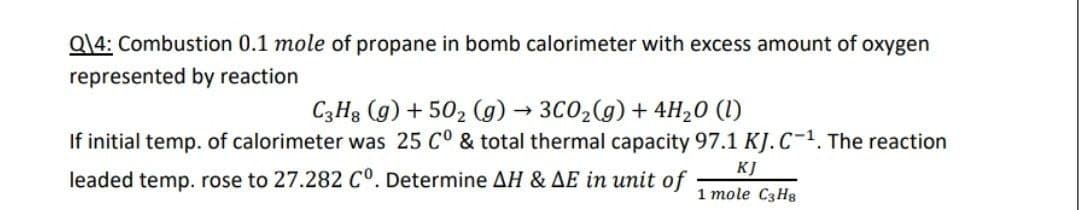 Q\4: Combustion 0.1 mole of propane in bomb calorimeter with excess amount of oxygen
represented by reaction
C3H8 (g) +50₂ (g) → 3C0₂(g) + 4H₂0 (1)
If initial temp. of calorimeter was 25 C° & total thermal capacity 97.1 KJ.C-1. The reaction
leaded temp. rose to 27.282 C°. Determine AH & AE in unit of 1 mole C3H8
KJ