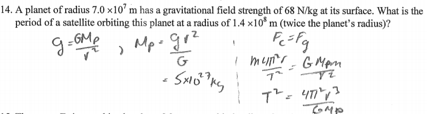 14. A planet of radius 7.0 ×10' m has a gravitational field strength of 68 N/kg at its surface. What is the
period of a satellite orbiting this planet at a radius of 1.4 ×10* m (twice the planet's radius)?
g-oMe , Mp- go?
9-GMp
G
G Mpm
てMや
