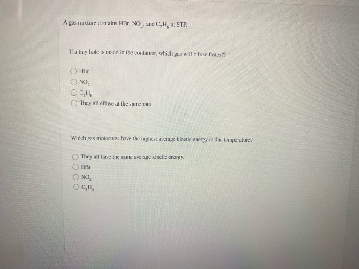 A gas mixture contains HBr, NO,, and C, H, at STP.
If a tiny hole is made in the container, which gas will effuse fastest?
HBr
NO,
OCH,
They all effuse at the same rate.
Which gas molecules have the highest average kinetic energy at this temperature?
They all have the same average kinetic energy.
HBr
O NO2
O CH,
