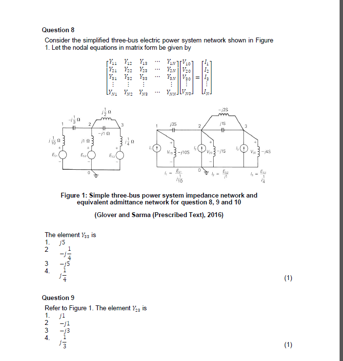 Question 8
Consider the simplified three-bus electric power system network shown in Figure
1. Let the nodal equations in matrix form be given by
Y. Y: Ya
Yan V20
Y. Y Yaa
Yyy
...
2
Vis3-1os
V3-4S
Es
Es
Figure 1: Simple three-bus power system impedance network and
equivalent admittance network for question 8, 9 and 10
(Glover and Sarma (Prescribed Text), 2016)
The element Y3 is
1. j5
Question 9
Refer to Figure 1. The element Y, is
1. jl
2 -j1
73
4.
34

