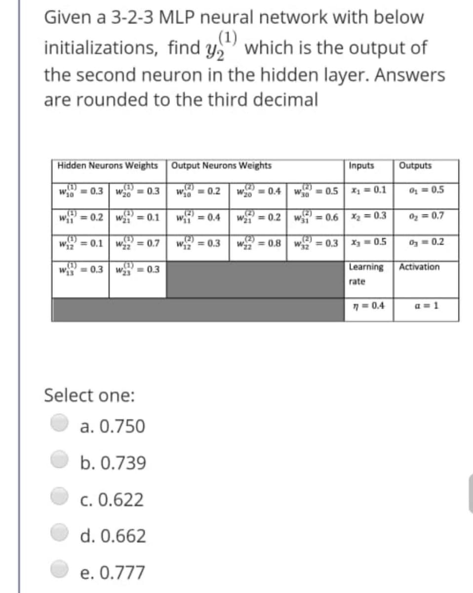 Given a 3-2-3 MLP neural network with below
initializations, find y," which is the output of
,(1)
the second neuron in the hidden layer. Answers
are rounded to the third decimal
Hidden Neurons Weights Output Neurons Weights
Inputs
Outputs
(1)
Wi0 = 0.3
„(1)
= 0.3
(2)
(2)
W20
Wi0 = 0.2
= 0.4
w = 0.5
X1 = 0.1
O = 0,5
(1)
(4)
Wi = 0.1
(2)
Wi1 = 0.4
(2)
W = 0.2
(2)
W31 = 0.6
wii = 0.2
X2 = 0.3
Oz = 0,7
w = 0.1 | w = 0.7
w = 0.3
w = 0.8 w = 0.3
X = 0.5
Oz = 0.2
(1)
= 0,3
(1)
= 0.3
Learning
Activation
rate
7 = 0.4
a = 1
Select one:
a. 0.750
b. 0.739
c. 0.622
d. 0.662
e. 0.777
